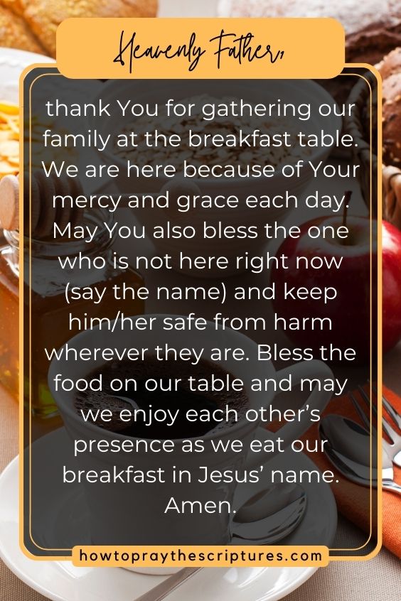 Heavenly Father, thank You for gathering our family at the breakfast table. We are here because of Your mercy and grace each day. May You also bless the one who is not here right now (say the name) and keep him/her safe from harm wherever they are. Bless the food on our table and may we enjoy each other’s presence as we eat our breakfast in Jesus’ name. Amen.