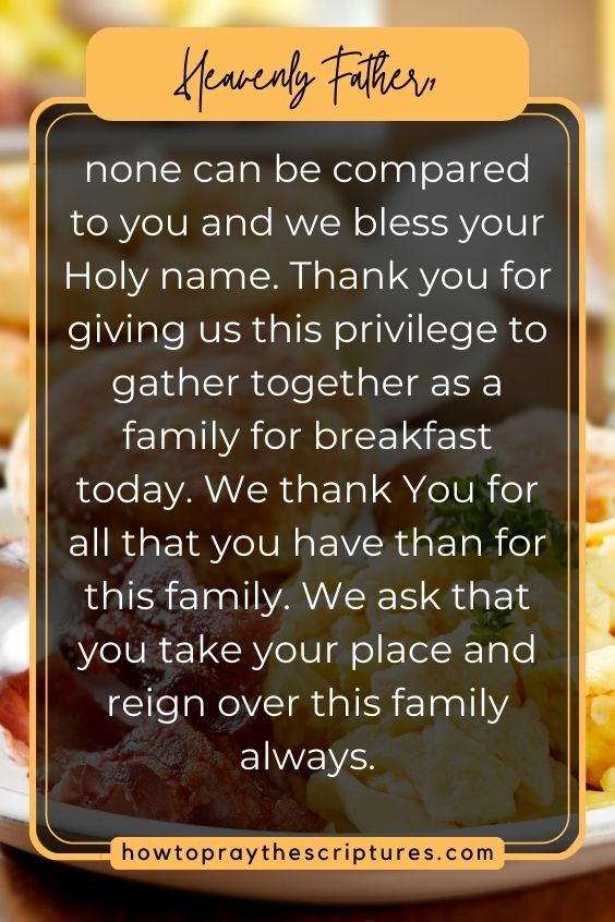 Heavenly Father, none can be compared to you and we bless your Holy name. Thank you for giving us this privilege to gather together as a family for breakfast today. We thank You for all that you have than for this family. We ask that you take your place and reign over this family always.