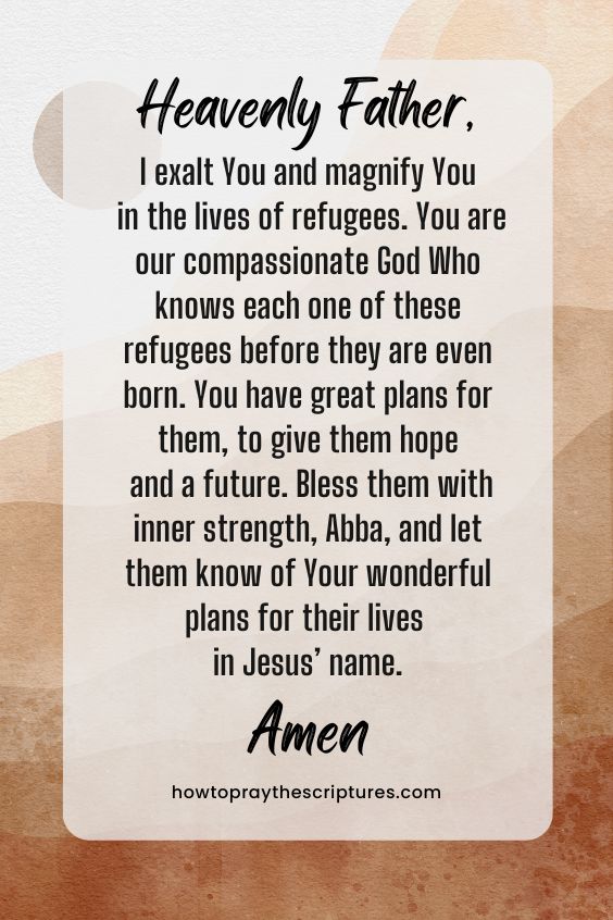 Heavenly Father, I exalt You and magnify You in the lives of refugees. You are our compassionate God Who knows each one of these refugees before they are even born. You have great plans for them, to give them hope and a future. Bless them with inner strength, Abba, and let them know of Your wonderful plans for their lives in Jesus’ name. Amen.