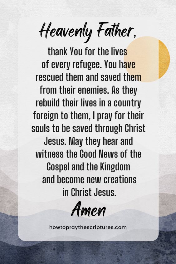 Heavenly Father, thank You for the lives of every refugee. You have rescued them and saved them from their enemies. As they rebuild their lives in a country foreign to them, I pray for their souls to be saved through Christ Jesus. May they hear and witness the Good News of the Gospel and the Kingdom and become new creations in Christ Jesus. Amen. 