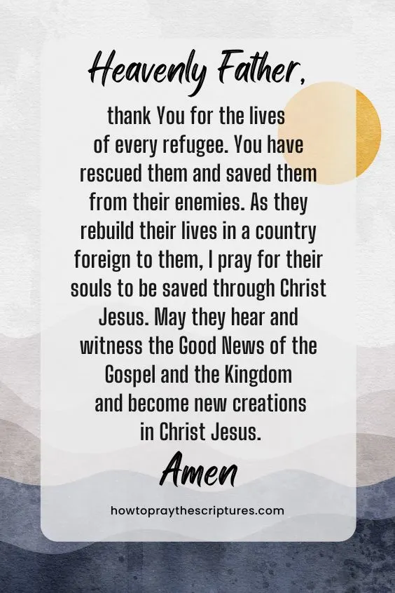 Heavenly Father, thank You for the lives of every refugee. You have rescued them and saved them from their enemies. As they rebuild their lives in a country foreign to them, I pray for their souls to be saved through Christ Jesus. May they hear and witness the Good News of the Gospel and the Kingdom and become new creations in Christ Jesus. Amen. 