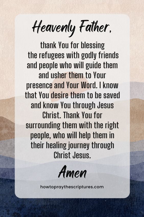 Heavenly Father, thank You for blessing the refugees with godly friends and people who will guide them and usher them to Your presence and Your Word. I know that You desire them to be saved and know You through Jesus Christ. Thank You for surrounding them with the right people, who will help them in their healing journey through Christ Jesus. Amen.