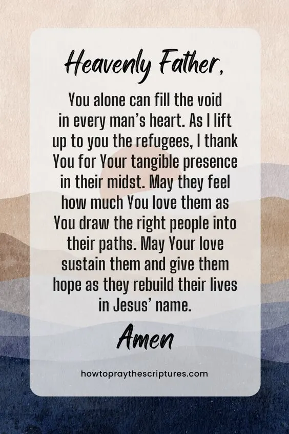 Heavenly Father, You alone can fill the void in every man’s heart. As I lift up to you the refugees, I thank You for Your tangible presence in their midst. May they feel how much You love them as You draw the right people into their paths. May Your love sustain them and give them hope as they rebuild their lives in Jesus’ name. Amen.
