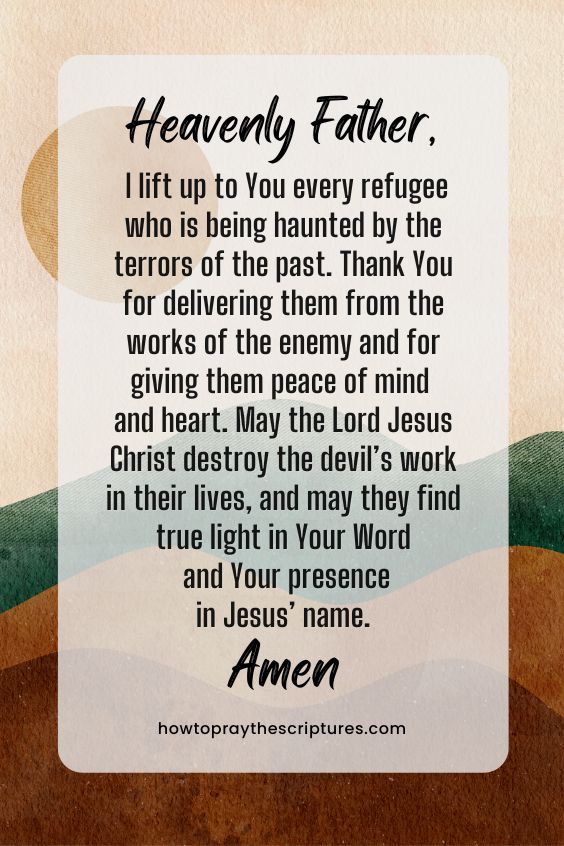 Heavenly Father, I lift up to You every refugee who is being haunted by the terrors of the past. Thank You for delivering them from the works of the enemy and for giving them peace of mind and heart. May the Lord Jesus Christ destroy the devil’s work in their lives, and may they find true light in Your Word and Your presence in Jesus’ name. Amen.