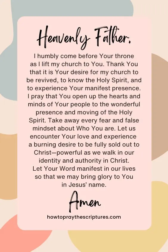 Heavenly Father, I humbly come before Your throne as I lift my church to You. Thank You that it is Your desire for my church to be revived, to know the Holy Spirit, and to experience Your manifest presence. I pray that You open up the hearts and minds of Your people to the wonderful presence and moving of the Holy Spirit. Take away every fear and false mindset about Who You are. Let us encounter Your love and experience a burning desire to be fully sold out to Christ&mdash;powerful as we walk in our identity and authority in Christ. Let Your Word manifest in our lives so that we may bring glory to You in Jesus&rsquo; name. Amen.
