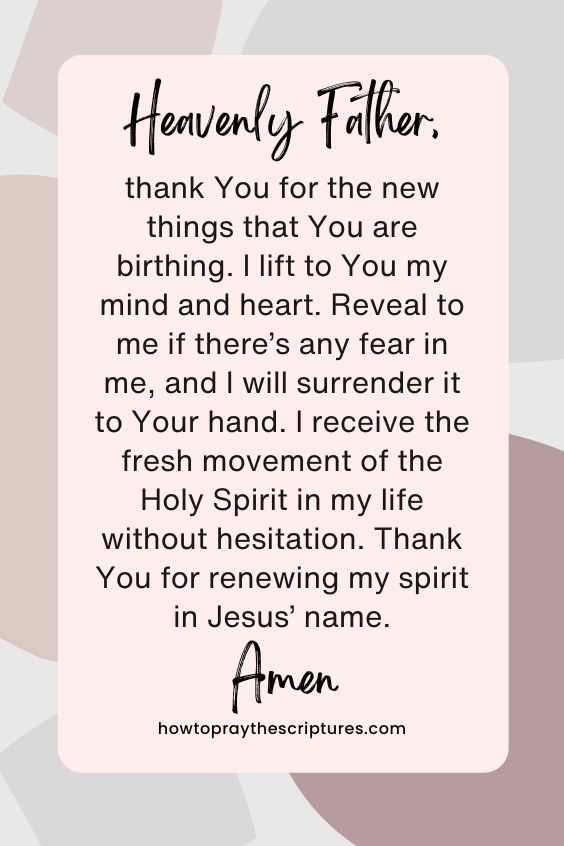 Heavenly Father, thank You for the new things that You are birthing. I lift to You my mind and heart. Reveal to me if there’s any fear in me, and I will surrender it to Your hand. I receive the fresh movement of the Holy Spirit in my life without hesitation. Thank You for renewing my spirit in Jesus’ name. Amen.