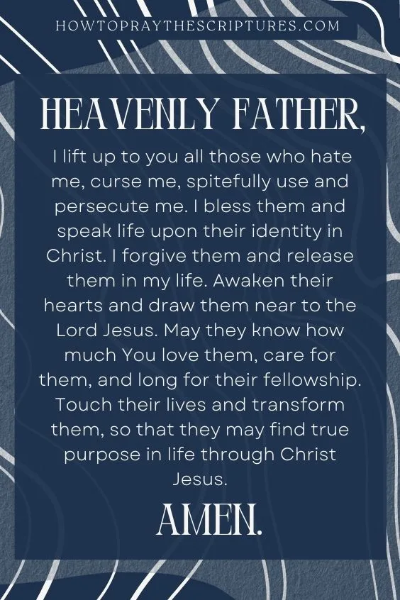 Heavenly Father, I lift up to you all those who hate me, curse me, spitefully use and persecute me. I bless them and speak life upon their identity in Christ. I forgive them and release them in my life. Awaken their hearts and draw them near to the Lord Jesus. May they know how much You love them, care for them, and long for their fellowship. Touch their lives and transform them, so that they may find true purpose in life through Christ Jesus. Amen.