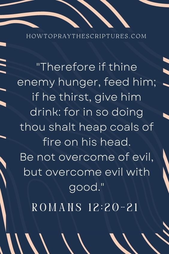 Therefore if thine enemy hunger, feed him; if he thirst, give him drink: for in so doing thou shalt heap coals of fire on his head. Be not overcome of evil, but overcome evil with good.