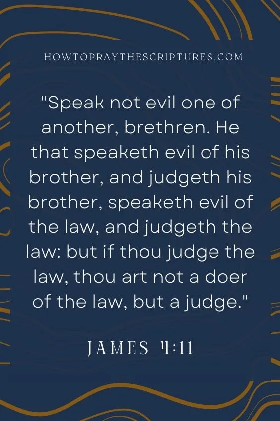 Speak not evil one of another, brethren. He that speaketh evil of his brother, and judgeth his brother, speaketh evil of the law, and judgeth the law: but if thou judge the law, thou art not a doer of the law, but a judge.