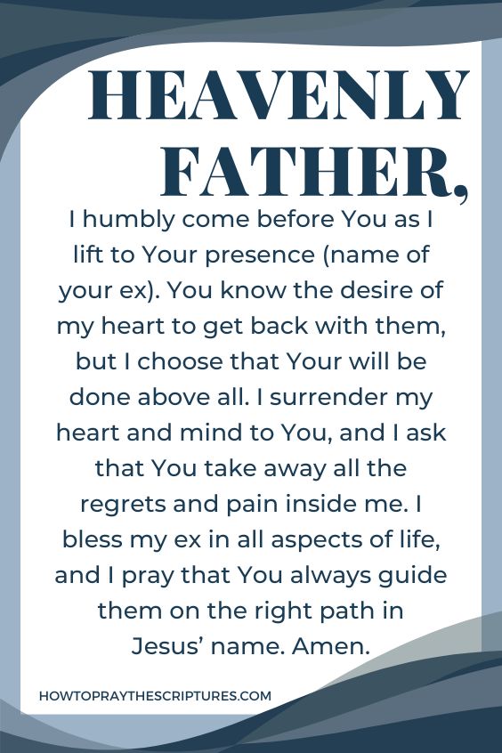Heavenly Father, I humbly come before You as I lift to Your presence (name of your ex). You know the desire of my heart to get back with them, but I choose that Your will be done above all. I surrender my heart and mind to You, and I ask that You take away all the regrets and pain inside me. I bless my ex in all aspects of life, and I <a href=