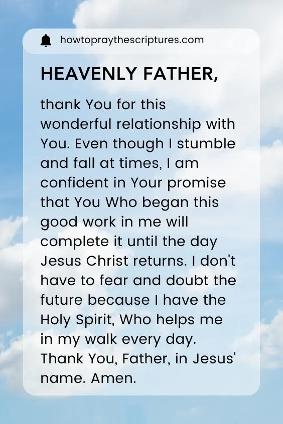 Heavenly Father, thank You for this wonderful relationship with You. Even though I stumble and fall at times, I am confident in Your promise that You Who began this good work in me will complete it until the day Jesus Christ returns. I don't have to fear and doubt the future because I have the Holy Spirit, Who helps me in my walk every day. Thank You, Father, in Jesus' name. Amen.