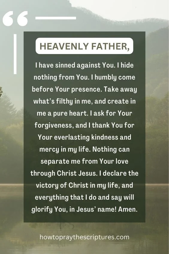 Heavenly Father, I have sinned against You. I hide nothing from You. I humbly come before Your presence. Take away what’s filthy in me, and create in me a pure heart. I ask for Your forgiveness, and I thank You for Your everlasting kindness and mercy in my life. Nothing can separate me from Your love through Christ Jesus. I declare the victory of Christ in my life, and everything that I do and say will glorify You, in Jesus’ name! Amen.