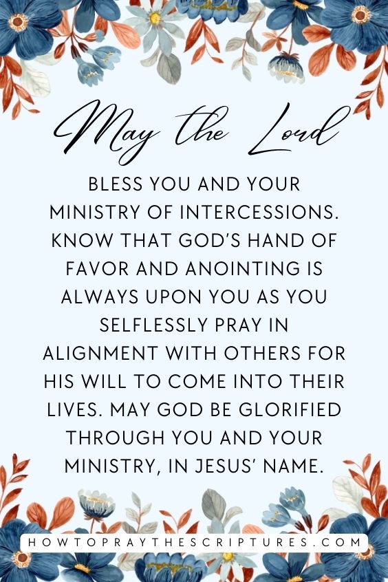 May the Lord bless you and your ministry of intercessions. Know that God’s hand of favor and anointing is always upon you as you selflessly pray in alignment with others for His will to come into their lives. May God be glorified through you and your ministry, in Jesus’ name.