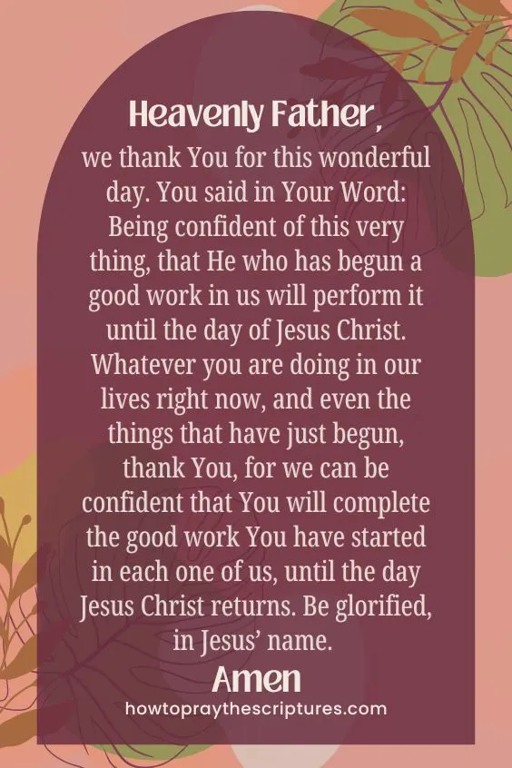 Heavenly Father, we thank You for this wonderful day. You said in Your Word: Being confident of this very thing, that He who has begun a good work in us will perform it until the day of Jesus Christ. Whatever you are doing in our lives right now, and even the things that have just begun, thank You, for we can be confident that You will complete the good work You have started in each one of us, until the day <a href=