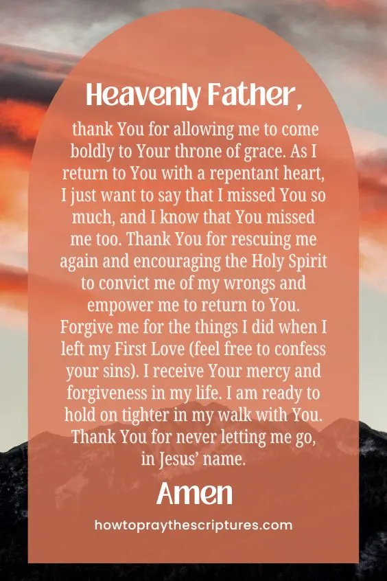 Heavenly Father, thank You for allowing me to come boldly to Your throne of grace. As I return to You with a repentant heart, I just want to say that I missed You so much, and I know that You missed me too. Thank You for rescuing me again and encouraging the Holy Spirit to convict me of my wrongs and empower me to return to You. Forgive me for the things I did when I left my First Love (feel free to confess your sins). I receive Your mercy and forgiveness in my life. I am ready to hold on tighter in my walk with You. Thank You for never letting me go, in Jesus&rsquo; name. Amen.