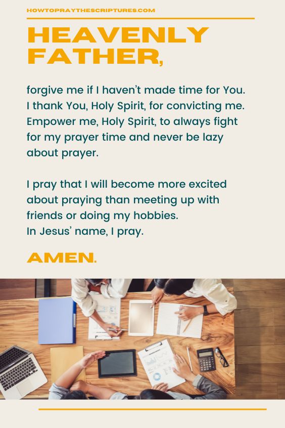 Heavenly Father, forgive me if I haven’t made time for You. I thank You, Holy Spirit, for convicting me. Empower me, Holy Spirit, to always fight for my prayer time and never be lazy about prayer. I pray that I will become more excited about praying than meeting up with friends or doing my hobbies. In Jesus’ name, I pray. Amen.