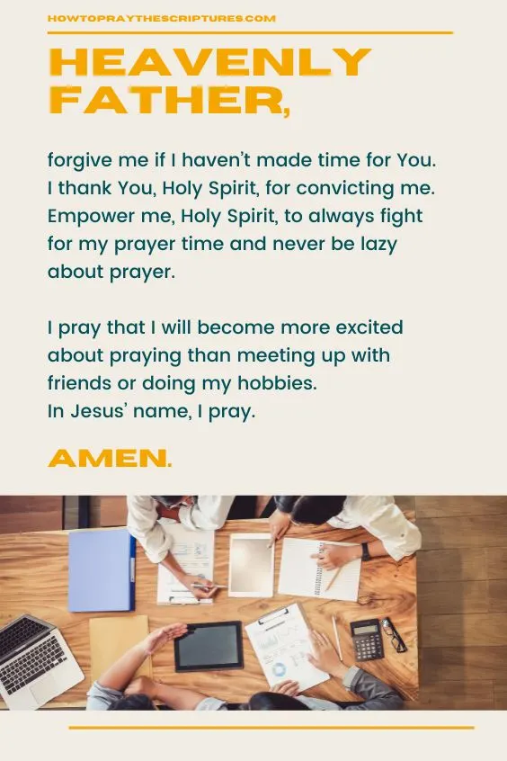 Heavenly Father, forgive me if I haven&rsquo;t made time for You. I thank You, Holy Spirit, for convicting me. Empower me, Holy Spirit, to always fight for my prayer time and never be lazy about prayer. I pray that I will become more excited about praying than meeting up with friends or doing my hobbies. In Jesus&rsquo; name, I pray. Amen.