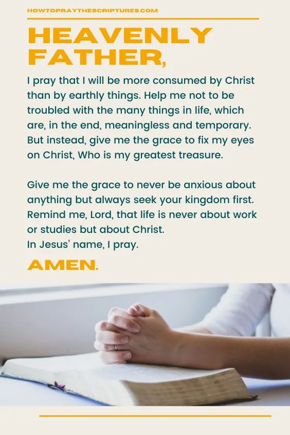 Heavenly Father, I pray that I will be more consumed by Christ than by earthly things. Help me not to be troubled with the many things in life, which are, in the end, meaningless and temporary. But instead, give me the grace to fix my eyes on Christ, Who is my greatest treasure. Give me the grace to never be anxious about anything but always seek your kingdom first. Remind me, Lord, that life is never about work or studies but about Christ. In Jesus’ name, I pray. Amen.