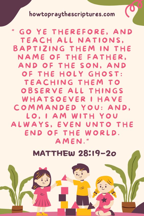 Matthew 28:19-2019 Go ye therefore, and teach all nations, baptizing them in the name of the Father, and of the Son, and of the Holy Ghost: 20 Teaching them to observe all things whatsoever I have commanded you: and, lo, I am with you always, even unto the end of the world. Amen.