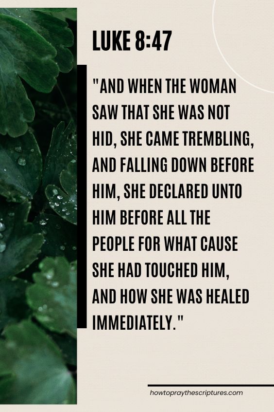 Luke 8:47And when the woman saw that she was not hid, she came trembling, and falling down before him, she declared unto him before all the people for what cause she had touched him, and how she was healed immediately. 