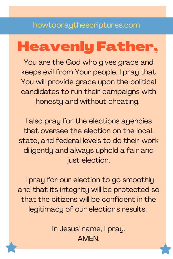 Heavenly Father, You are the God who gives grace and keeps evil from Your people. I pray that You will provide grace upon the political candidates to run their campaigns with honesty and without cheating. I also pray for the elections agencies that oversee the election on the local, state, and federal levels to do their work diligently and always uphold a fair and just election. I pray for our election to go smoothly and that its integrity will be protected so that the citizens will be confident in the legitimacy of our election's results. In Jesus' name, I pray. Amen.