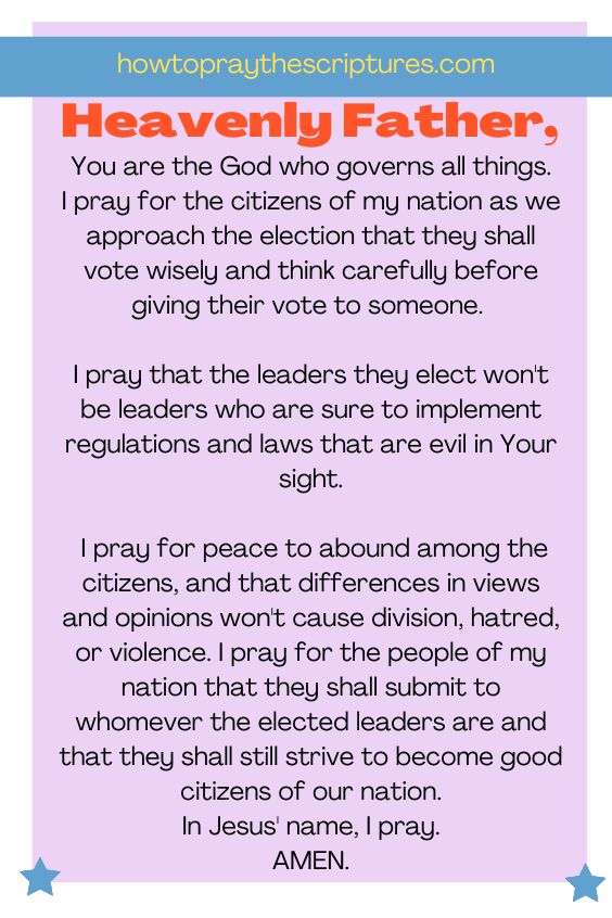 Heavenly Father, You are the God who governs all things. I pray for the citizens of my nation as we approach the election that they shall vote wisely and think carefully before giving their vote to someone. I pray that the leaders they elect won't be leaders who are sure to implement regulations and laws that are evil in Your sight. I pray for peace to abound among the citizens, and that differences in views and opinions won't cause division, hatred, or violence. I pray for the people of my nation that they shall submit to whomever the elected leaders are and that they shall still strive to become good citizens of our nation. In Jesus' name, I pray. Amen.