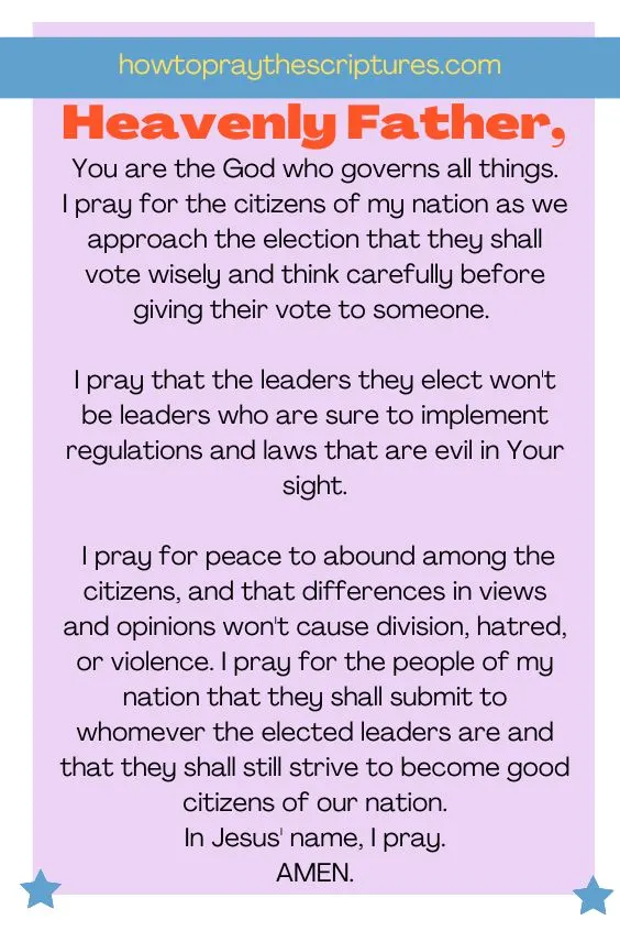 Heavenly Father, You are the God who governs all things. I pray for the citizens of my nation as we approach the election that they shall vote wisely and think carefully before giving their vote to someone. I pray that the leaders they elect won't be leaders who are sure to implement regulations and laws that are evil in Your sight. I pray for peace to abound among the citizens, and that differences in views and opinions won't cause division, hatred, or violence. I pray for the people of my nation that they shall submit to whomever the elected leaders are and that they shall still strive to become good citizens of our nation. In Jesus' name, I pray. Amen.