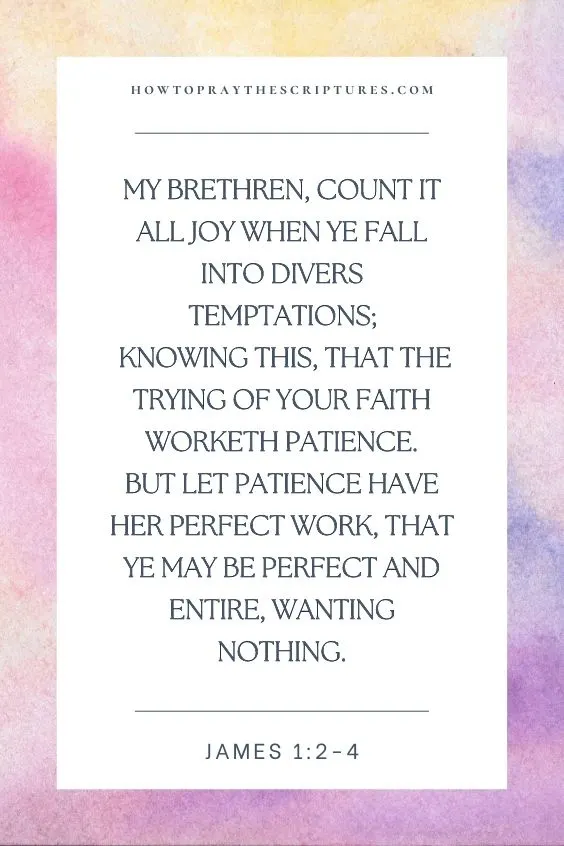 My brethren, count it all joy when ye fall into divers temptations; Knowing this, that the trying of your faith worketh patience.  But let patience have her perfect work, that ye may be perfect and entire, wanting nothing.
