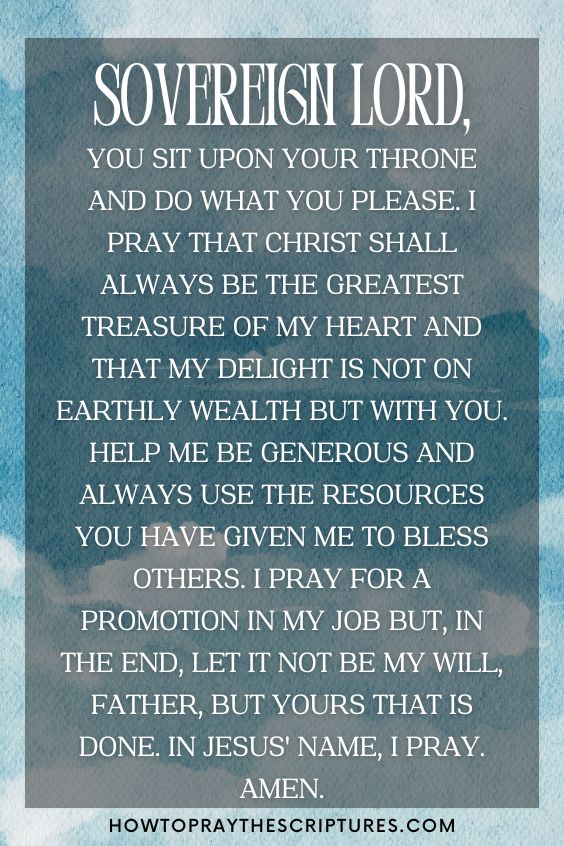 Sovereign Lord, You sit upon Your throne and do what You please. I pray that Christ shall always be the greatest treasure of my heart and that my delight is not on earthly wealth but with You. Help me be generous and always use the resources You have given me to bless others. I pray for a promotion in my job but, in the end, let it not be my will, Father, but Yours that is done. In Jesus' name, I pray. Amen.