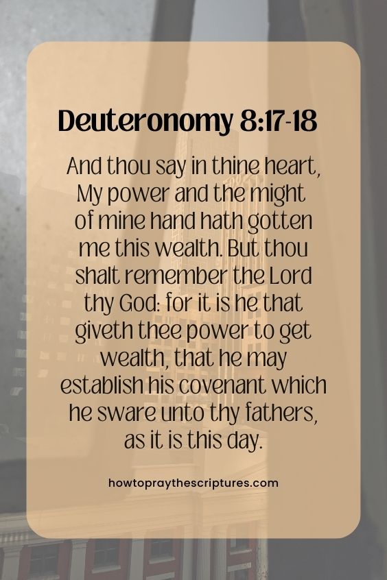 Deuteronomy 8:17-1817 And thou say in thine heart, My power and the might of mine hand hath gotten me this wealth. 18 But thou shalt remember the Lord thy God: for it is he that giveth thee power to get wealth, that he may establish his covenant which he sware unto thy fathers, as it is this day.