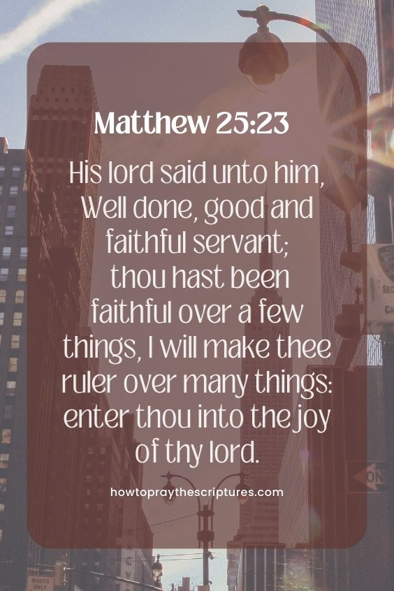 Matthew 25:23His lord said unto him, Well done, good and faithful servant; thou hast been faithful over a few things, I will make thee ruler over many things: enter thou into the joy of thy lord.