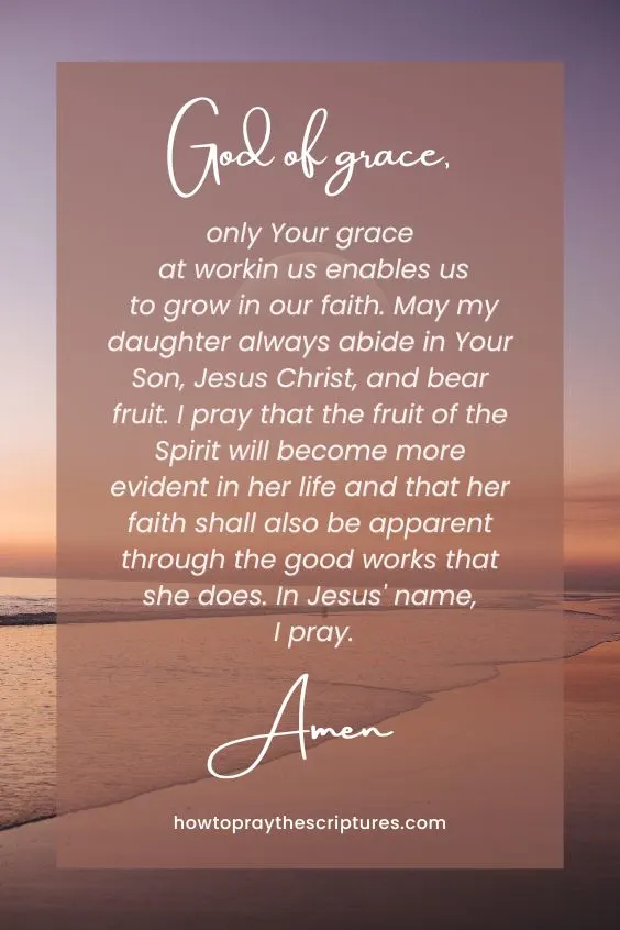 God of grace, only Your grace at work in us enables us to grow in our faith. May my daughter always abide in Your Son, Jesus Christ, and bear fruit. I pray that the fruit of the Spirit will become more evident in her life and that her faith shall also be apparent through the good works that she does. In Jesus' name, I pray. Amen.