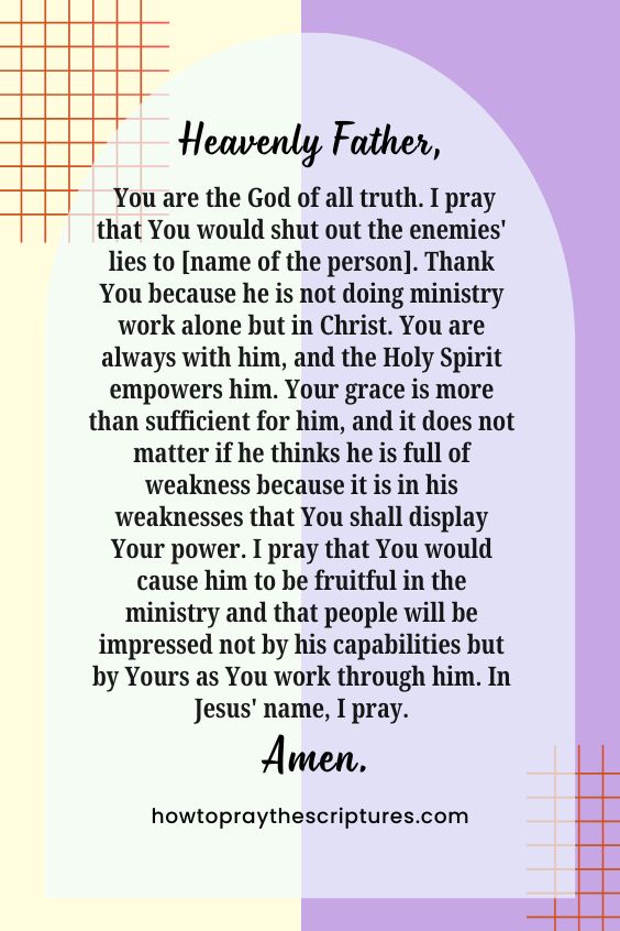 Heavenly Father, You are the God of all truth. I pray that You would shut out the enemies' lies to [name of the person]. Thank You because he is not doing ministry work alone but in Christ. You are always with him, and the Holy Spirit empowers him. Your grace is more than sufficient for him, and it does not matter if he thinks he is full of weakness because it is in his weaknesses that You shall display Your power. I pray that You would cause him to be fruitful in the ministry and that people will be impressed not by his capabilities but by Yours as You work through him. In Jesus' name, I pray. Amen.