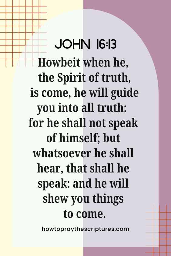 John 16:13 Howbeit when he, the Spirit of truth, is come, he will guide you into all truth: for he shall not speak of himself; but whatsoever he shall hear, that shall he speak: and he will shew you things to come.