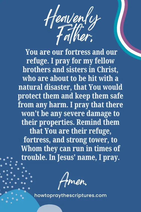 Heavenly Father, You are our fortress and our refuge. I pray for my fellow brothers and sisters in Christ, who are about to be hit with a natural disaster, that You would protect them and keep them safe from any harm. I pray that there won't be any severe damage to their properties. Remind them that You are their refuge, fortress, and strong tower, to Whom they can run in times of trouble. In Jesus' name, I pray. Amen.