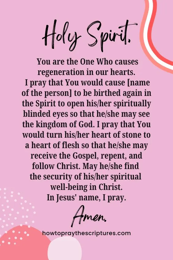 Holy Spirit, You are the One Who causes regeneration in our hearts. I pray that You would cause [name of the person] to be birthed again in the Spirit to open his/her spiritually blinded eyes so that he/she may see the kingdom of God. I pray that You would turn his/her heart of stone to a heart of flesh so that he/she may receive the Gospel, repent, and follow Christ. May he/she find the security of his/her spiritual well-being in Christ. In Jesus' name, I pray. Amen.