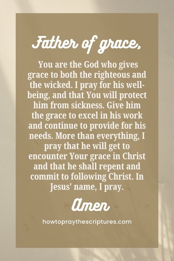 Father of grace, You are the God who gives grace to both the righteous and the wicked. I pray for his well-being, and that You will protect him from sickness. Give him the grace to excel in his work and continue to provide for his needs. More than everything, I pray that he will get to encounter Your grace in Christ and that he shall repent and commit to following Christ. In Jesus' name, I pray. Amen.