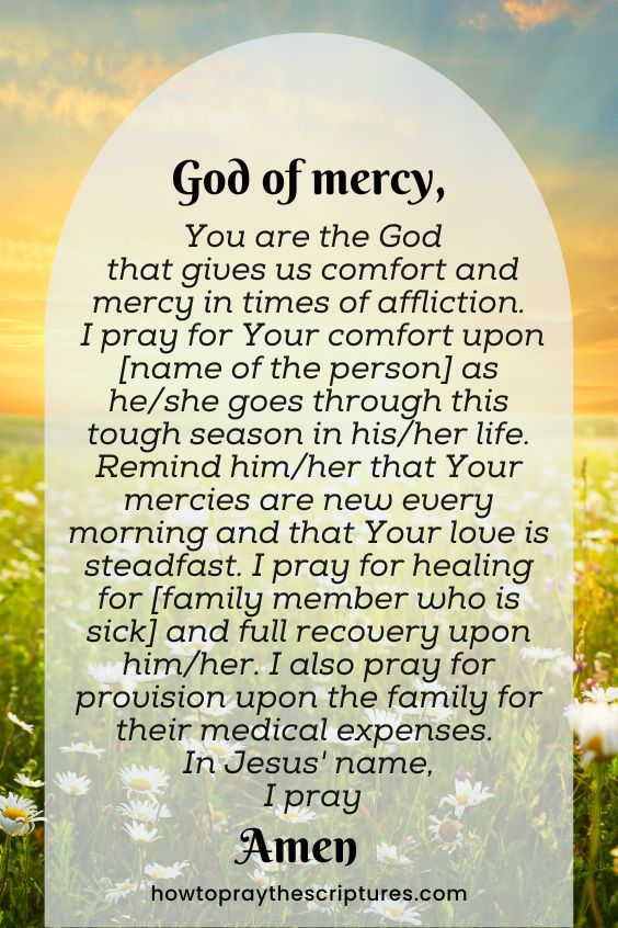 God of mercy, You are the God that gives us comfort and mercy in times of affliction. I pray for Your comfort upon [name of the person] as he/she goes through this tough season in his/her life. Remind him/her that Your mercies are new every morning and that Your love is steadfast. I pray for healing for [family member who is sick] and full recovery upon him/her. I also pray for provision upon the family for their medical expenses. In Jesus' name, I pray. Amen.