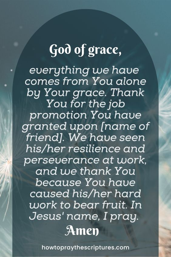 God of grace, everything we have comes from You alone by Your grace. Thank You for the job promotion You have granted upon [name of friend]. We have seen his/her resilience and perseverance at work, and we thank You because You have caused his/her hard work to bear fruit. In Jesus' name, I pray. Amen.