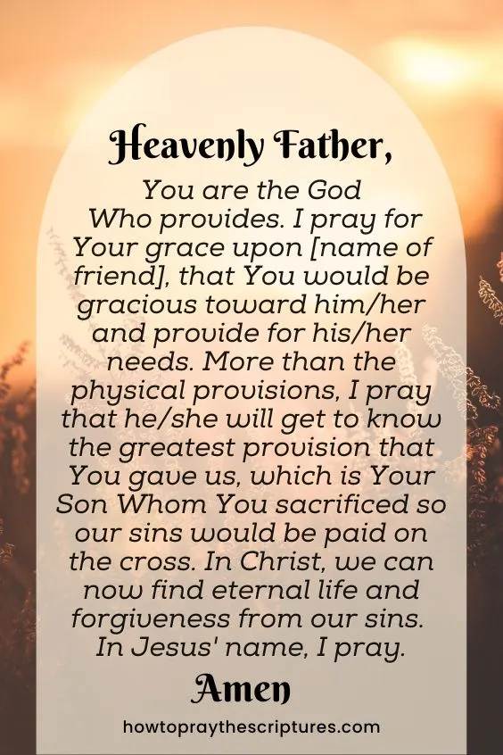 Heavenly Father, You are the God Who provides. I pray for Your grace upon [name of friend], that You would be gracious toward him/her and provide for his/her needs. More than the physical provisions, I pray that he/she will get to know the greatest provision that You gave us, which is Your Son Whom You sacrificed so our sins would be paid on the cross. In Christ, we can now find eternal life and forgiveness from our sins. In Jesus' name, I pray. Amen.