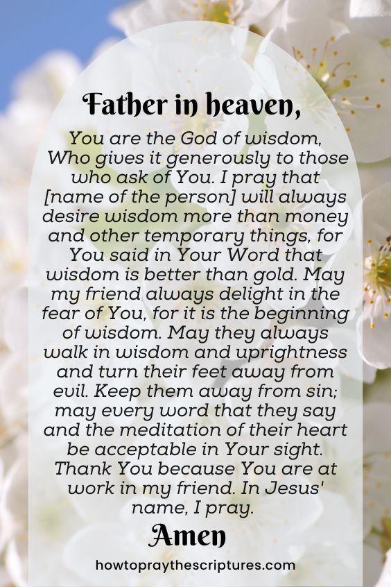 Father in heaven, You are the God of wisdom, Who gives it generously to those who ask of You. I pray that [name of the person] will always desire wisdom more than money and other temporary things, for You said in Your Word that wisdom is better than gold. May my friend always delight in the fear of You, for it is the beginning of wisdom. May they always walk in wisdom and uprightness and turn their feet away from evil. Keep them away from sin; may every word that they say and the meditation of their heart be acceptable in Your sight. Thank You because You are at work in my friend. In Jesus' name, I pray. Amen.