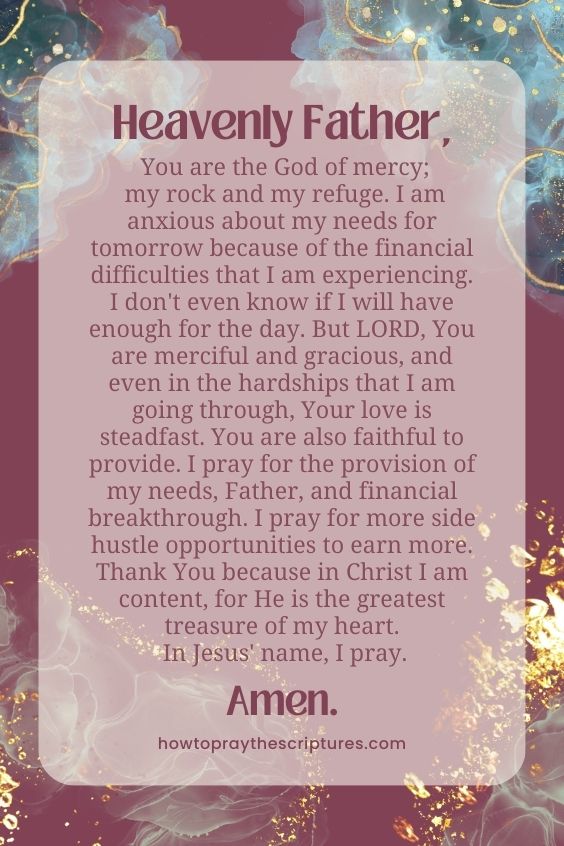 Heavenly Father, You are the God of mercy; my rock and my refuge. I am anxious about my needs for tomorrow because of the financial difficulties that I am experiencing. I don't even know if I will have enough for the day. But LORD, You are merciful and gracious, and even in the hardships that I am going through, Your love is steadfast. You are also faithful to provide. I pray for the provision of my needs, Father, and financial breakthrough. I pray for more side hustle opportunities to earn more. Thank You because in Christ I am content, for He is the greatest treasure of my heart. In Jesus' name, I pray. Amen.