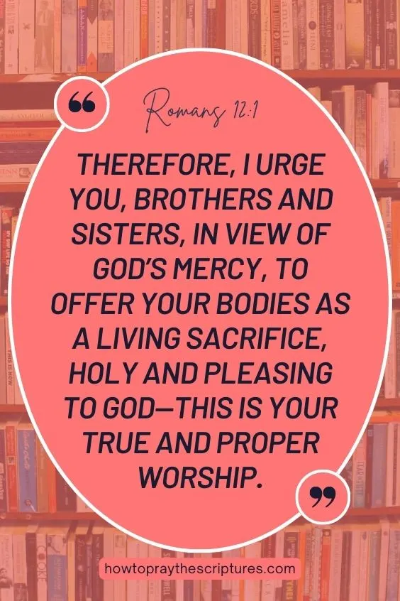 Therefore, I urge you, brothers and sisters, in view of God’s mercy, to offer your bodies as a living sacrifice, holy and pleasing to God—this is your true and proper worship.