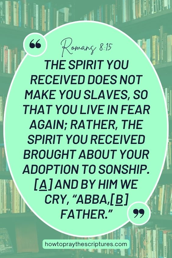 The Spirit you received does not make you slaves, so that you live in fear again; rather, the Spirit you received brought about your adoption to sonship.[a] And by him we cry, “Abba,[b] Father.