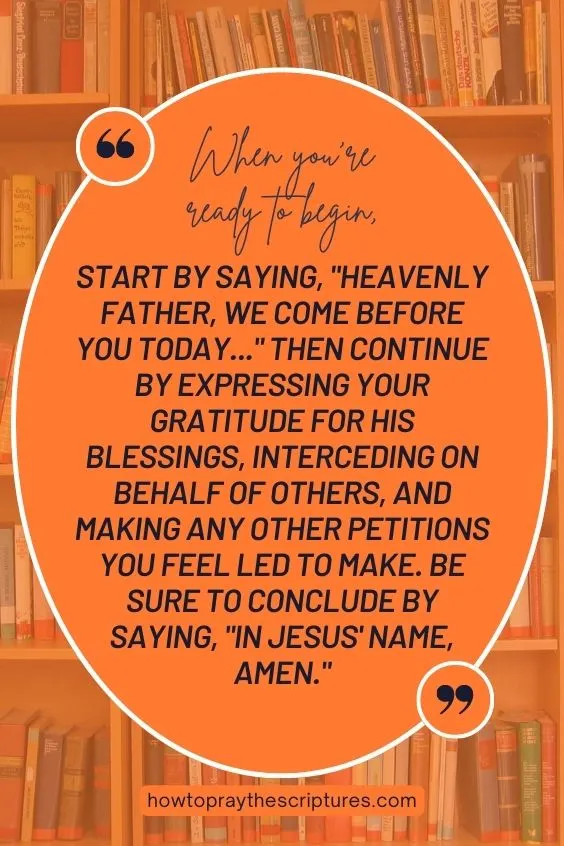 When you're ready to begin, start by saying, "Heavenly Father, we come before You today..." Then continue by expressing your gratitude for His blessings, interceding on behalf of others, and making any other petitions you feel led to make. Be sure to conclude by saying, "In Jesus' name, Amen.