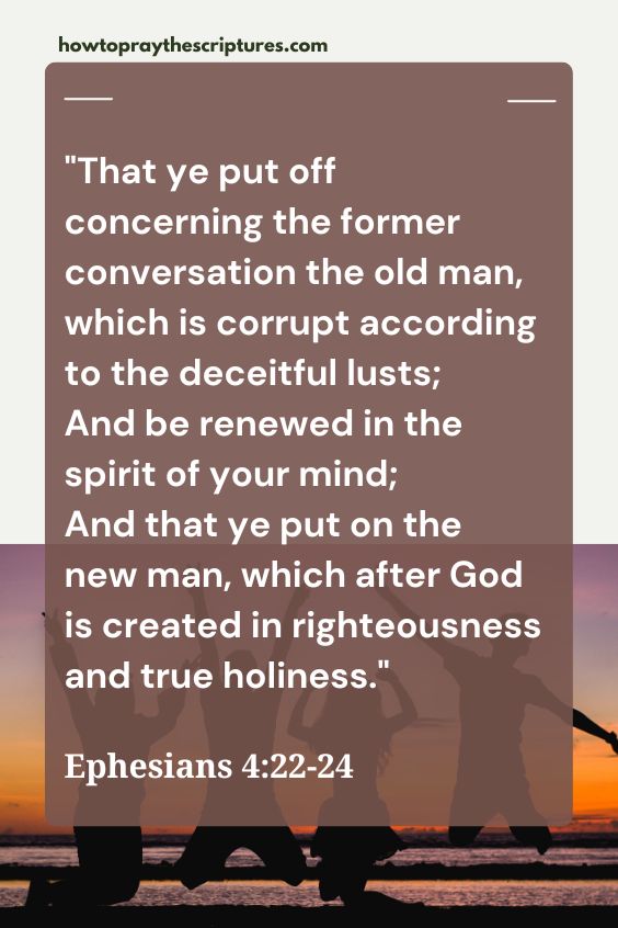 That ye put off concerning the former conversation the old man, which is corrupt according to the deceitful lusts;And be renewed in the spirit of your mind; And that ye put on the new man, which after God is created in righteousness and true holiness.