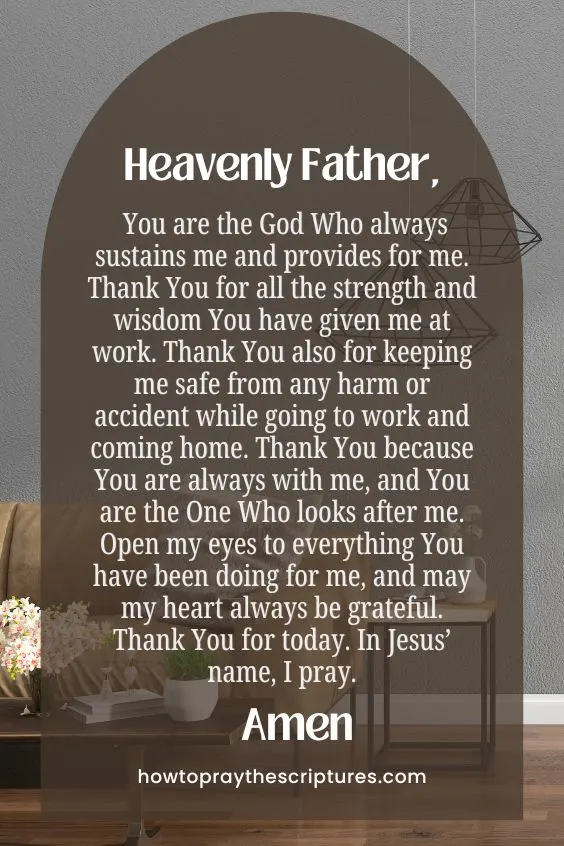 Heavenly Father, You are the God Who always sustains me and provides for me. Thank You for all the strength and wisdom You have given me at work. Thank You also for keeping me safe from any harm or accident while going to work and coming home. Thank You because You are always with me, and You are the One Who looks after me. Open my eyes to everything You have been doing for me, and may my heart always be grateful. Thank You for today. In Jesus’ name, I pray. Amen.