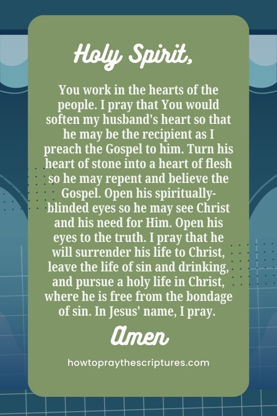 Holy Spirit, You work in the hearts of the people. I pray that You would soften my husband's heart so that he may be the recipient as I preach the Gospel to him. Turn his heart of stone into a heart of flesh so he may repent and believe the Gospel. Open his spiritually-blinded eyes so he may see Christ and his need for Him. Open his eyes to the truth. I pray that he will surrender his life to Christ, leave the life of sin and drinking, and pursue a holy