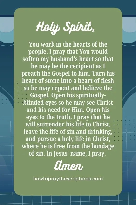 Holy Spirit, You work in the hearts of the people. I pray that You would soften my husband's heart so that he may be the recipient as I preach the Gospel to him. Turn his heart of stone into a heart of flesh so he may repent and believe the Gospel. Open his spiritually-blinded eyes so he may see Christ and his need for Him. Open his eyes to the truth. I pray that he will surrender his life to Christ, leave the life of sin and drinking, and pursue a holy