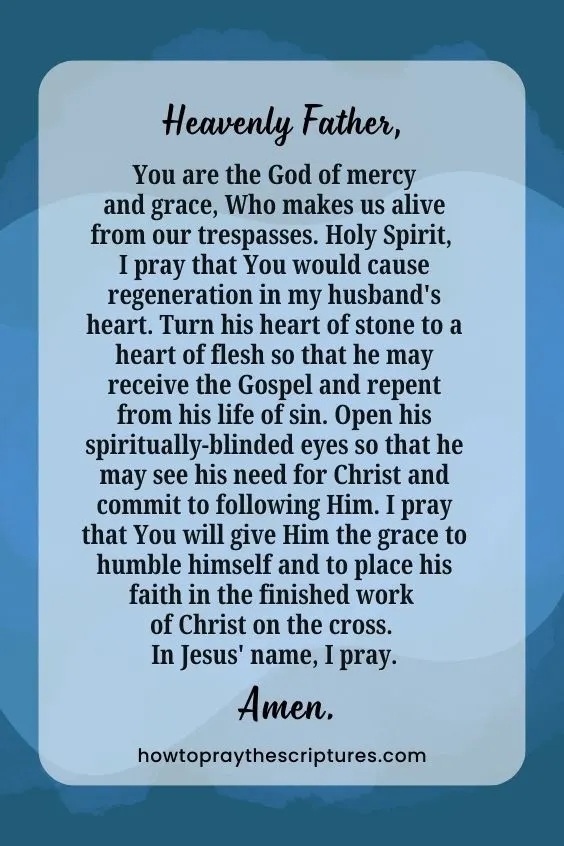 Heavenly Father, You are the God of mercy and grace, Who makes us alive from our trespasses. Holy Spirit, I pray that You would cause regeneration in my husband's heart. Turn his heart of stone to a heart of flesh so that he may receive the Gospel and repent from his life of sin. Open his spiritually-blinded eyes so that he may see his need for Christ and commit to following Him. I pray that You will give Him the grace to humble himself and to place his faith in the finished work of Christ on the cross. In Jesus' name, I pray. Amen.